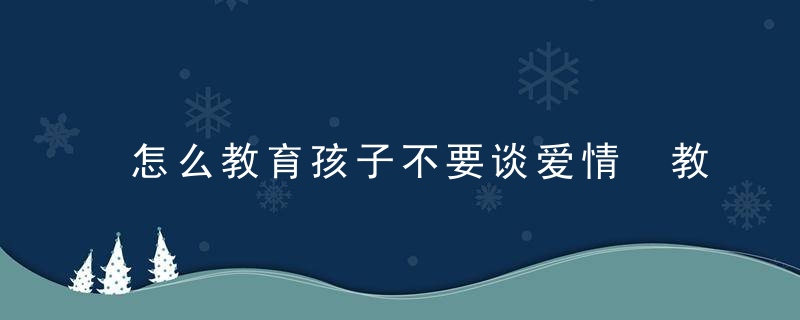 怎么教育孩子不要谈爱情 教育孩子不要早恋的方法